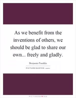 As we benefit from the inventions of others, we should be glad to share our own... freely and gladly Picture Quote #1