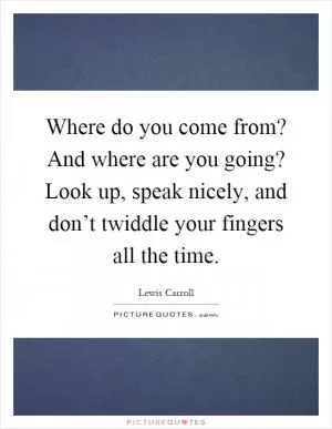 Where do you come from? And where are you going? Look up, speak nicely, and don’t twiddle your fingers all the time Picture Quote #1