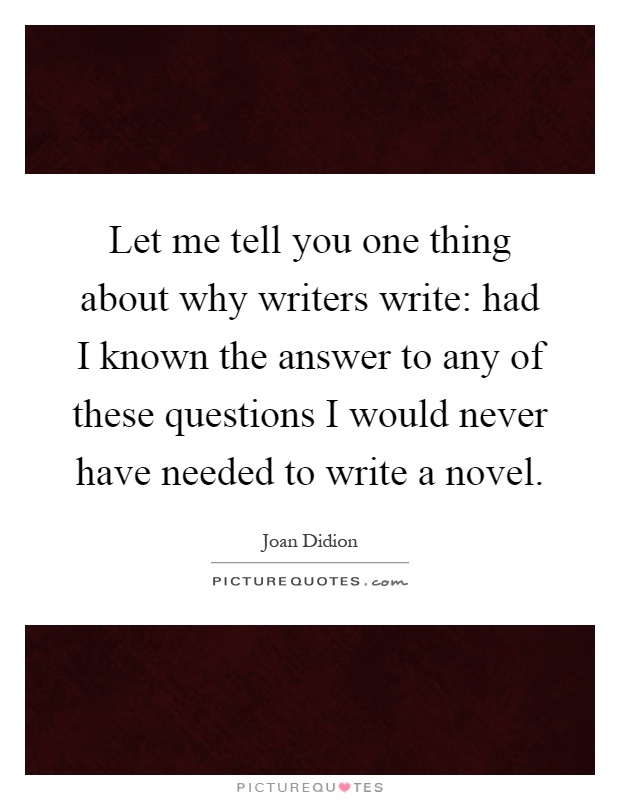 Let me tell you one thing about why writers write: had I known the answer to any of these questions I would never have needed to write a novel Picture Quote #1