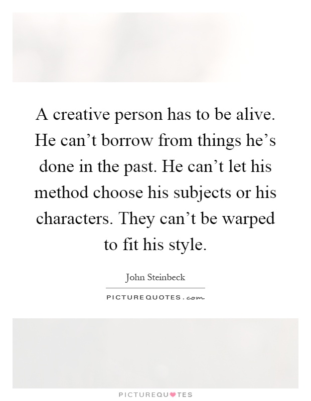 A creative person has to be alive. He can't borrow from things he's done in the past. He can't let his method choose his subjects or his characters. They can't be warped to fit his style Picture Quote #1