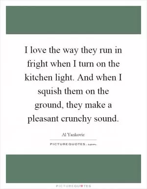 I love the way they run in fright when I turn on the kitchen light. And when I squish them on the ground, they make a pleasant crunchy sound Picture Quote #1
