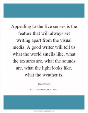 Appealing to the five senses is the feature that will always set writing apart from the visual media. A good writer will tell us what the world smells like, what the textures are, what the sounds are, what the light looks like, what the weather is Picture Quote #1