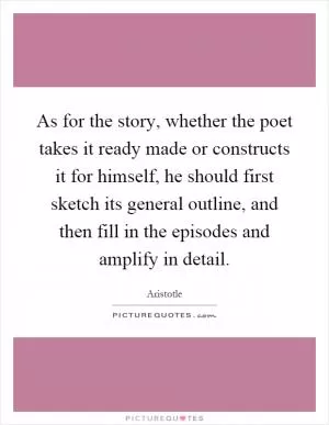As for the story, whether the poet takes it ready made or constructs it for himself, he should first sketch its general outline, and then fill in the episodes and amplify in detail Picture Quote #1