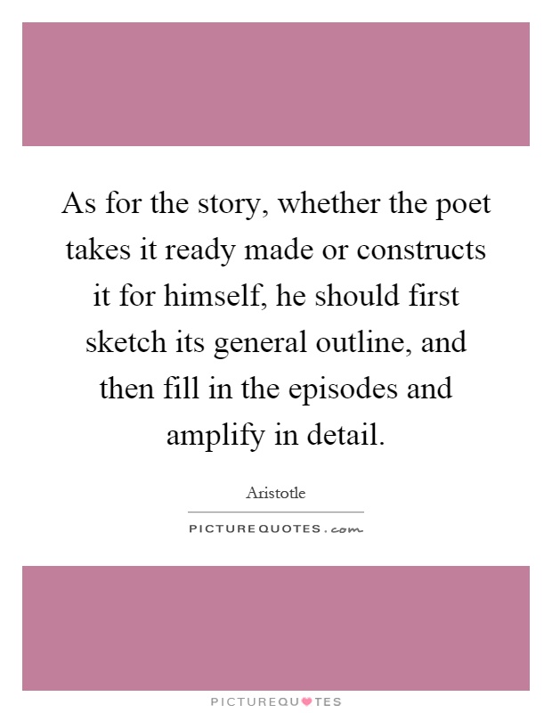 As for the story, whether the poet takes it ready made or constructs it for himself, he should first sketch its general outline, and then fill in the episodes and amplify in detail Picture Quote #1