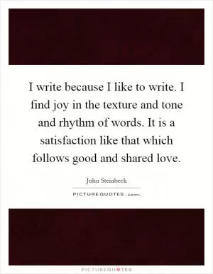 I write because I like to write. I find joy in the texture and tone and rhythm of words. It is a satisfaction like that which follows good and shared love Picture Quote #1