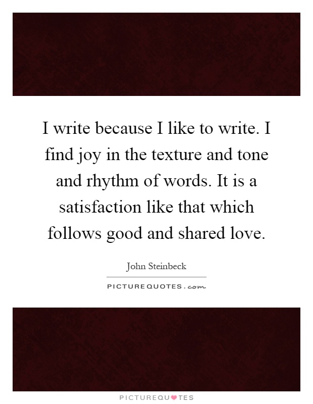 I write because I like to write. I find joy in the texture and tone and rhythm of words. It is a satisfaction like that which follows good and shared love Picture Quote #1