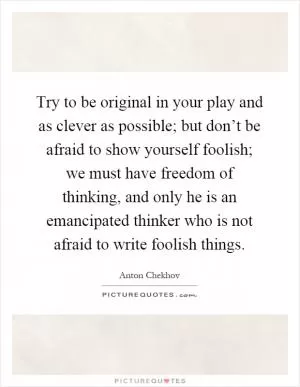 Try to be original in your play and as clever as possible; but don’t be afraid to show yourself foolish; we must have freedom of thinking, and only he is an emancipated thinker who is not afraid to write foolish things Picture Quote #1
