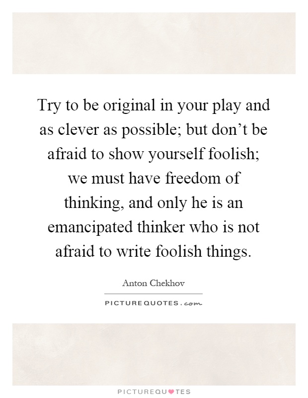 Try to be original in your play and as clever as possible; but don't be afraid to show yourself foolish; we must have freedom of thinking, and only he is an emancipated thinker who is not afraid to write foolish things Picture Quote #1