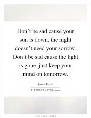 Don’t be sad cause your sun is down, the night doesn’t need your sorrow. Don’t be sad cause the light is gone, just keep your mind on tomorrow Picture Quote #1