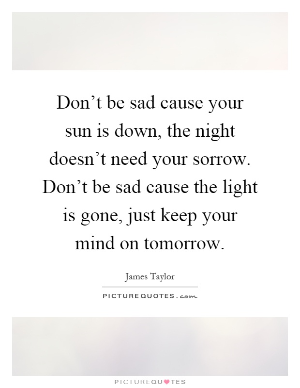 Don't be sad cause your sun is down, the night doesn't need your sorrow. Don't be sad cause the light is gone, just keep your mind on tomorrow Picture Quote #1