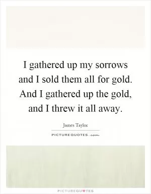 I gathered up my sorrows and I sold them all for gold. And I gathered up the gold, and I threw it all away Picture Quote #1