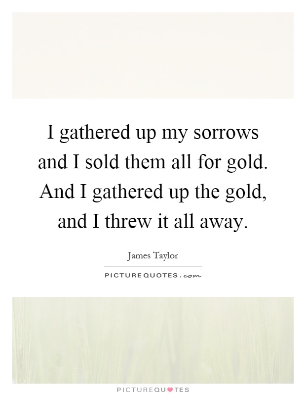 I gathered up my sorrows and I sold them all for gold. And I gathered up the gold, and I threw it all away Picture Quote #1