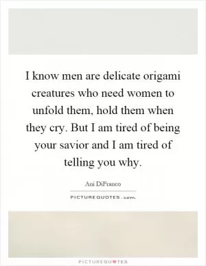 I know men are delicate origami creatures who need women to unfold them, hold them when they cry. But I am tired of being your savior and I am tired of telling you why Picture Quote #1