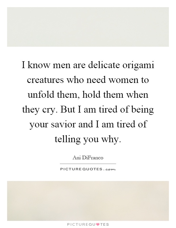 I know men are delicate origami creatures who need women to unfold them, hold them when they cry. But I am tired of being your savior and I am tired of telling you why Picture Quote #1