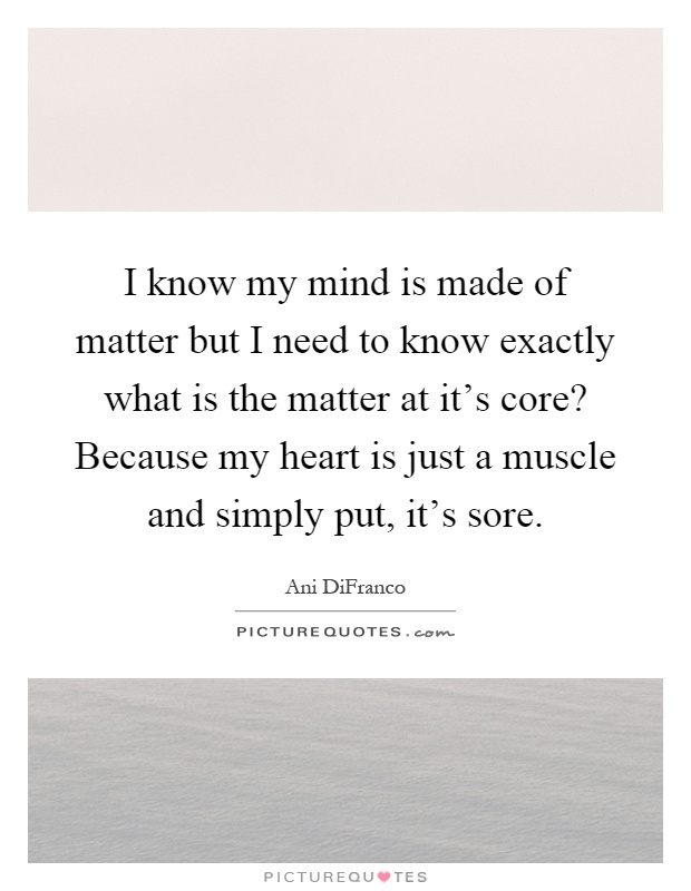 I know my mind is made of matter but I need to know exactly what is the matter at it's core? Because my heart is just a muscle and simply put, it's sore Picture Quote #1