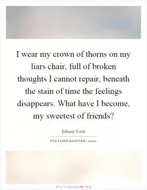 I wear my crown of thorns on my liars chair, full of broken thoughts I cannot repair, beneath the stain of time the feelings disappears. What have I become, my sweetest of friends? Picture Quote #1