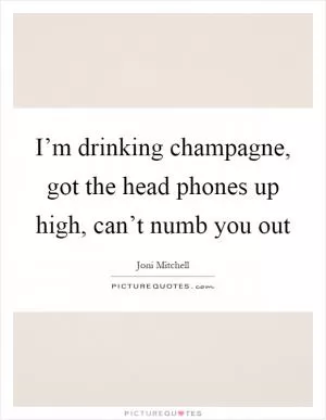 I’m drinking champagne, got the head phones up high, can’t numb you out Picture Quote #1