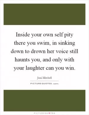 Inside your own self pity there you swim, in sinking down to drown her voice still haunts you, and only with your laughter can you win Picture Quote #1