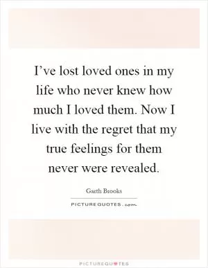 I’ve lost loved ones in my life who never knew how much I loved them. Now I live with the regret that my true feelings for them never were revealed Picture Quote #1