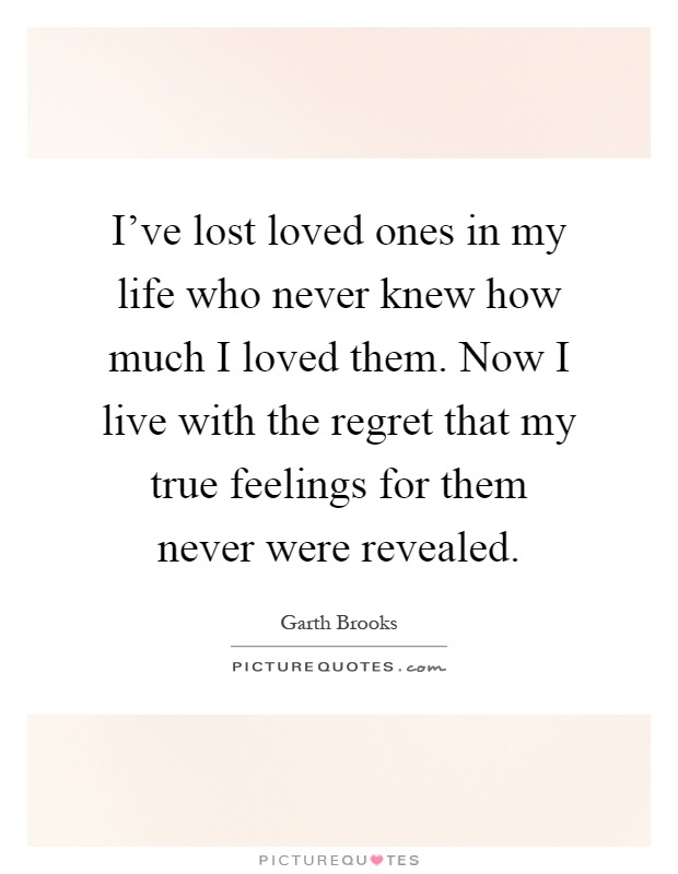 I've lost loved ones in my life who never knew how much I loved them. Now I live with the regret that my true feelings for them never were revealed Picture Quote #1