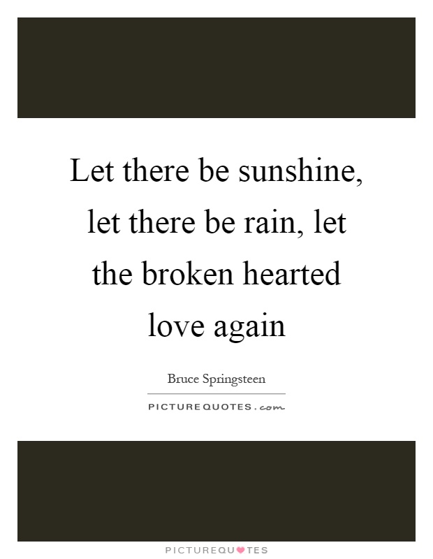 Let there be sunshine, let there be rain, let the broken hearted love again Picture Quote #1
