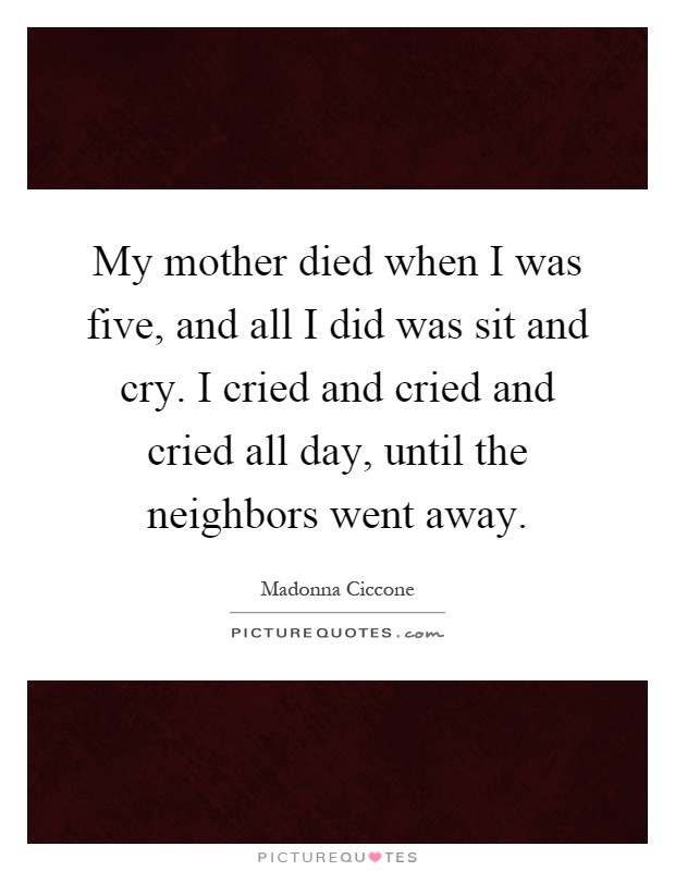 My mother died when I was five, and all I did was sit and cry. I cried and cried and cried all day, until the neighbors went away Picture Quote #1