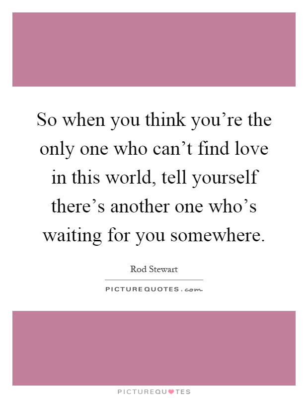 So when you think you're the only one who can't find love in this world, tell yourself there's another one who's waiting for you somewhere Picture Quote #1