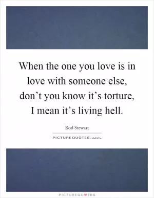 When the one you love is in love with someone else, don’t you know it’s torture, I mean it’s living hell Picture Quote #1