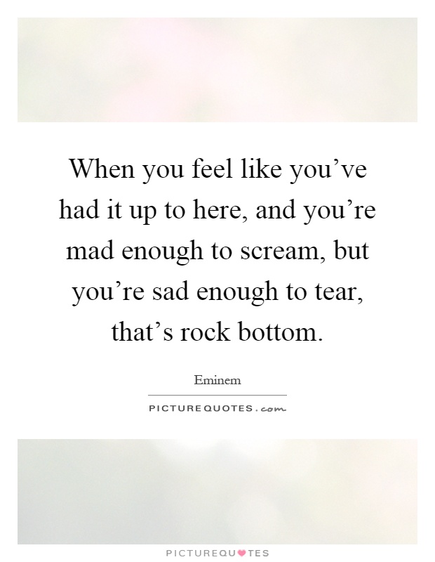 When you feel like you've had it up to here, and you're mad enough to scream, but you're sad enough to tear, that's rock bottom Picture Quote #1