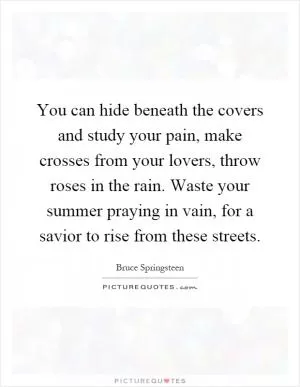You can hide beneath the covers and study your pain, make crosses from your lovers, throw roses in the rain. Waste your summer praying in vain, for a savior to rise from these streets Picture Quote #1