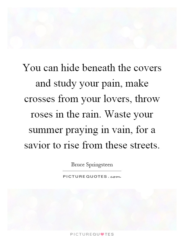 You can hide beneath the covers and study your pain, make crosses from your lovers, throw roses in the rain. Waste your summer praying in vain, for a savior to rise from these streets Picture Quote #1