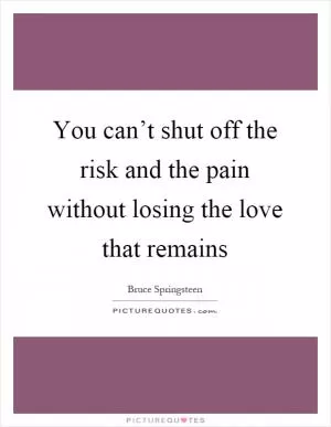 You can’t shut off the risk and the pain without losing the love that remains Picture Quote #1