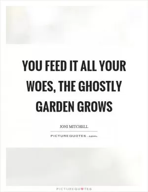 You feed it all your woes, the ghostly garden grows Picture Quote #1