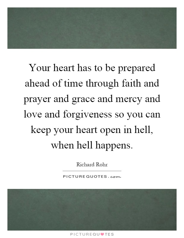 Your heart has to be prepared ahead of time through faith and prayer and grace and mercy and love and forgiveness so you can keep your heart open in hell, when hell happens Picture Quote #1