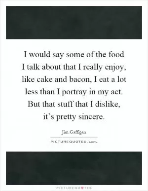 I would say some of the food I talk about that I really enjoy, like cake and bacon, I eat a lot less than I portray in my act. But that stuff that I dislike, it’s pretty sincere Picture Quote #1