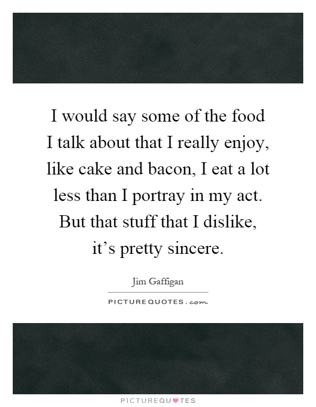 I would say some of the food I talk about that I really enjoy, like cake and bacon, I eat a lot less than I portray in my act. But that stuff that I dislike, it's pretty sincere Picture Quote #1