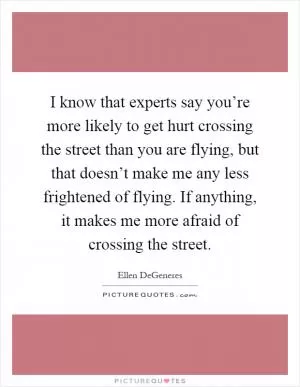 I know that experts say you’re more likely to get hurt crossing the street than you are flying, but that doesn’t make me any less frightened of flying. If anything, it makes me more afraid of crossing the street Picture Quote #1