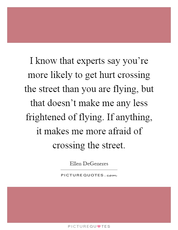I know that experts say you're more likely to get hurt crossing the street than you are flying, but that doesn't make me any less frightened of flying. If anything, it makes me more afraid of crossing the street Picture Quote #1