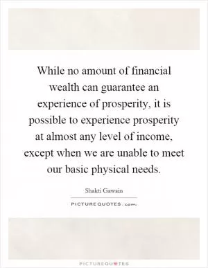 While no amount of financial wealth can guarantee an experience of prosperity, it is possible to experience prosperity at almost any level of income, except when we are unable to meet our basic physical needs Picture Quote #1