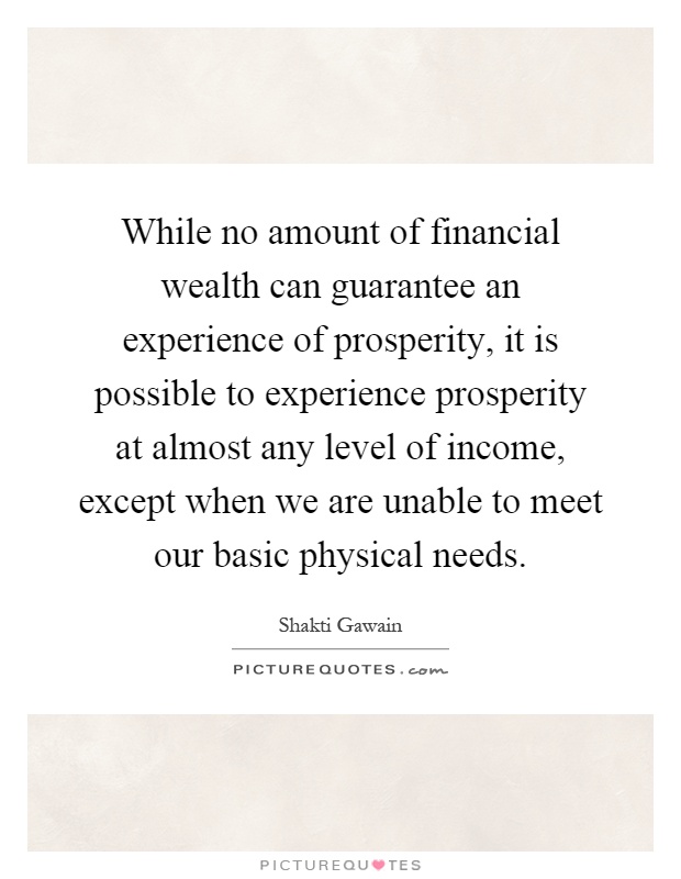 While no amount of financial wealth can guarantee an experience of prosperity, it is possible to experience prosperity at almost any level of income, except when we are unable to meet our basic physical needs Picture Quote #1