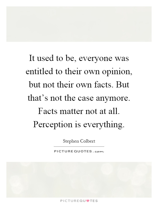 It used to be, everyone was entitled to their own opinion, but not their own facts. But that's not the case anymore. Facts matter not at all. Perception is everything Picture Quote #1