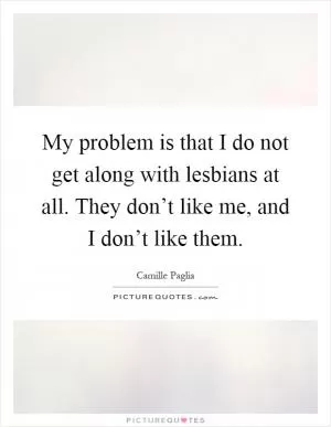 My problem is that I do not get along with lesbians at all. They don’t like me, and I don’t like them Picture Quote #1