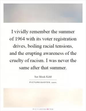 I vividly remember the summer of 1964 with its voter registration drives, boiling racial tensions, and the erupting awareness of the cruelty of racism. I was never the same after that summer Picture Quote #1