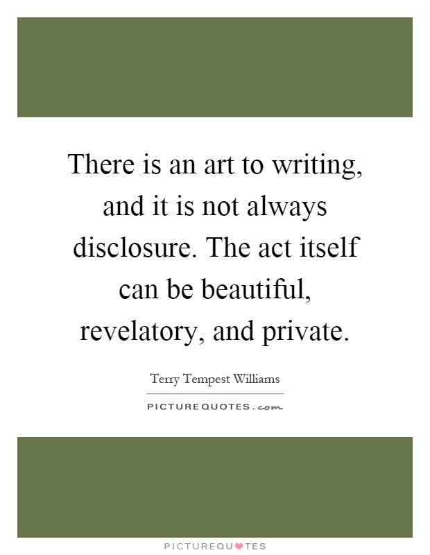 There is an art to writing, and it is not always disclosure. The act itself can be beautiful, revelatory, and private Picture Quote #1