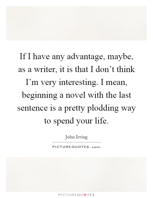 If I have any advantage, maybe, as a writer, it is that I don't think I'm very interesting. I mean, beginning a novel with the last sentence is a pretty plodding way to spend your life Picture Quote #1