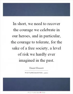 In short, we need to recover the courage we celebrate in our heroes, and in particular, the courage to tolerate, for the sake of a free society, a level of risk we hardly ever imagined in the past Picture Quote #1
