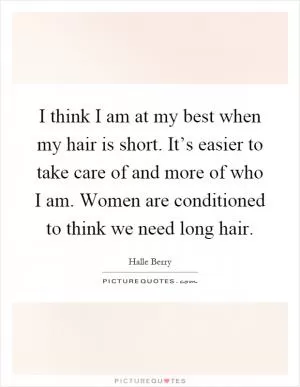 I think I am at my best when my hair is short. It’s easier to take care of and more of who I am. Women are conditioned to think we need long hair Picture Quote #1