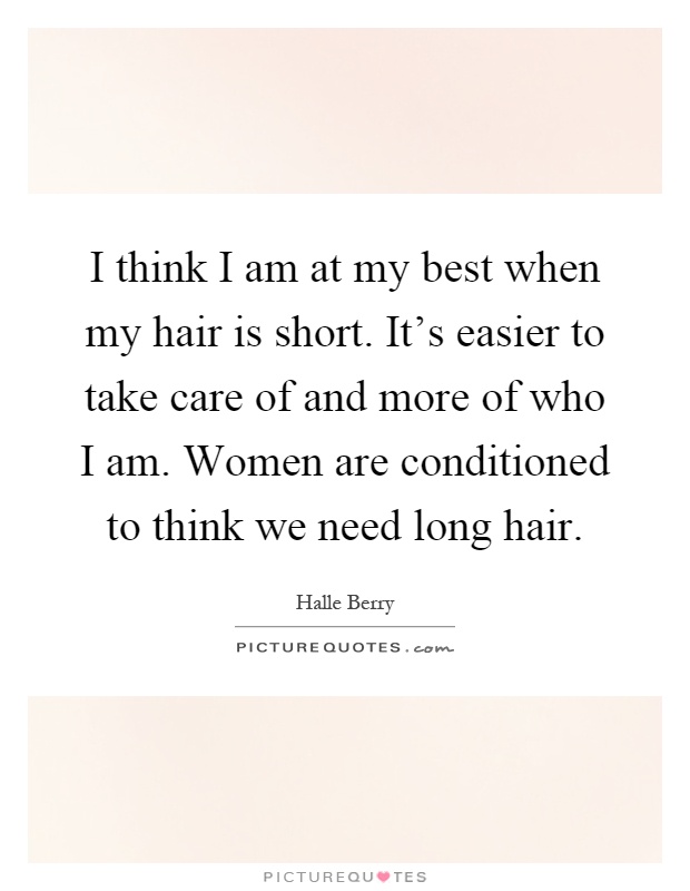 I think I am at my best when my hair is short. It's easier to take care of and more of who I am. Women are conditioned to think we need long hair Picture Quote #1
