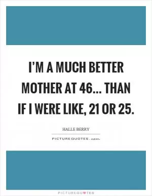 I’m a much better mother at 46... than if I were like, 21 or 25 Picture Quote #1