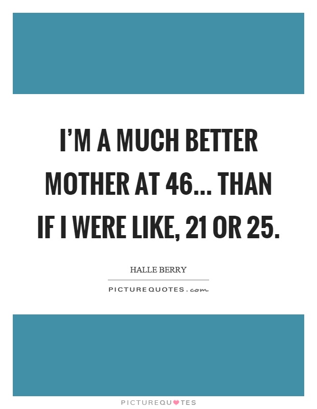 I'm a much better mother at 46... than if I were like, 21 or 25 Picture Quote #1
